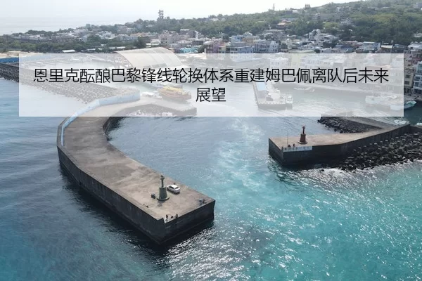 恩里克酝酿巴黎锋线轮换体系重建姆巴佩离队后未来展望