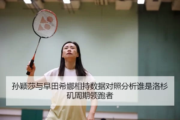 孙颖莎与早田希娜相持数据对照分析谁是洛杉矶周期领跑者