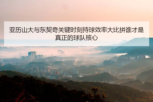 亚历山大与东契奇关键时刻持球效率大比拼谁才是真正的球队核心