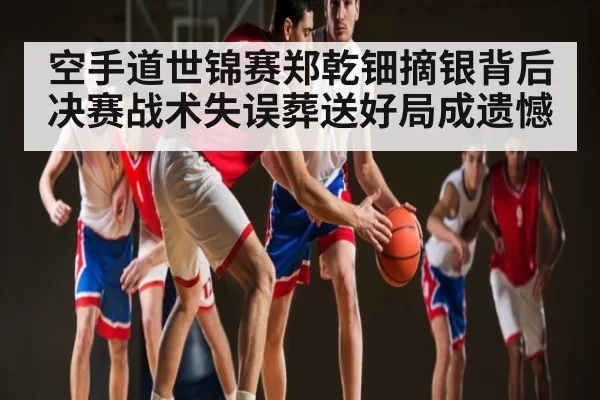 空手道世锦赛郑乾钿摘银背后 决赛战术失误葬送好局成遗憾