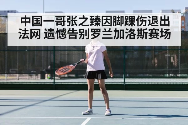 中国一哥张之臻因脚踝伤退出法网 遗憾告别罗兰加洛斯赛场