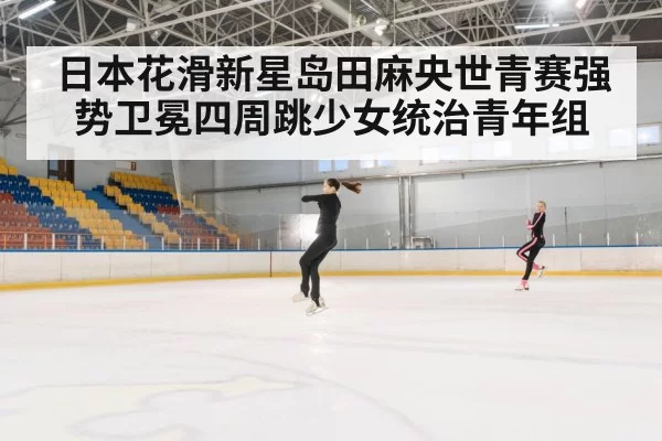 日本花滑新星岛田麻央世青赛强势卫冕四周跳少女统治青年组