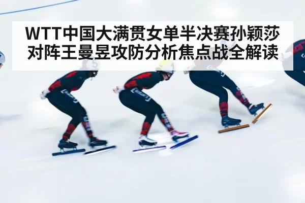 WTT中国大满贯女单半决赛孙颖莎对阵王曼昱攻防分析焦点战全解读